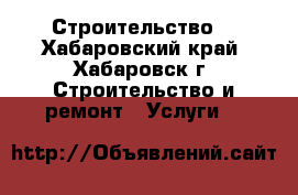 Строительство. - Хабаровский край, Хабаровск г. Строительство и ремонт » Услуги   